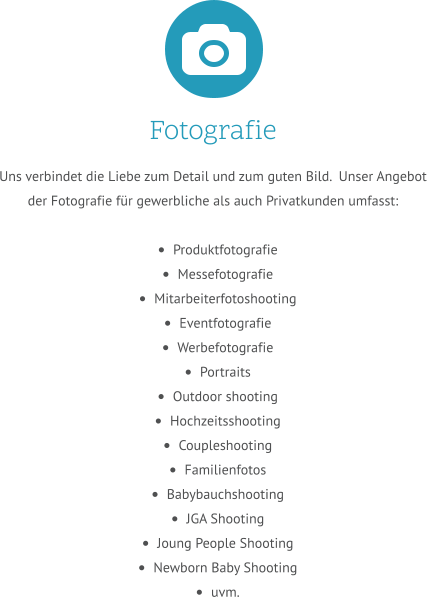 Fotografie Uns verbindet die Liebe zum Detail und zum guten Bild.  Unser Angebot der Fotografie für gewerbliche als auch Privatkunden umfasst:  •	Produktfotografie •	Messefotografie •	Mitarbeiterfotoshooting •	Eventfotografie •	Werbefotografie •	Portraits  •	Outdoor shooting •	Hochzeitsshooting •	Coupleshooting •	Familienfotos •	Babybauchshooting •	JGA Shooting  •	Joung People Shooting •	Newborn Baby Shooting •	uvm.