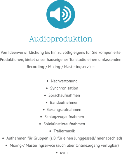 Audioproduktion Von Ideenverwirklichung bis hin zu völlig eigens für Sie komponierte Produktionen, bietet unser hauseigenes Tonstudio einen umfassenden Recording-/ Mixing-/ Masteringservice:  •	Nachvertonung •	Synchronisation •	Sprachaufnahmen •	Bandaufnahmen •	Gesangsaufnahmen •	Schlagzeugaufnahmen •	Solokünstleraufnahmen •	Trailermusik •	Aufnahmen für Gruppen (z.B. für einen Junggessell/innenabschied) •	Mixing-/ Masteringservice (auch über Onlinezugang verfügbar) •	uvm.